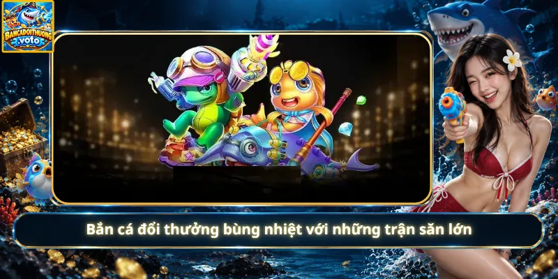 Bắn cá đổi thưởng bùng nhiệt với những trận săn lớn