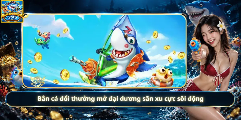 Bắn cá đổi thưởng mở đại dương săn xu cực sôi động